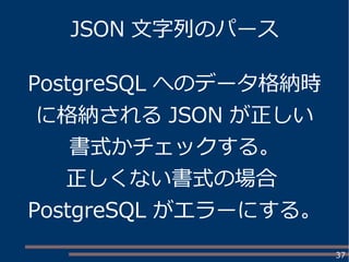 37
JSON 文字列のパース
PostgreSQL へのデータ格納時
に格納される JSON が正しい
書式かチェックする。
正しくない書式の場合
PostgreSQL がエラーにする。
 