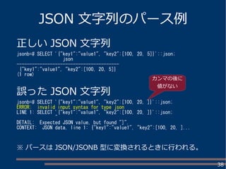 38
JSON 文字列のパース例
正しい JSON 文字列
jsonb=# SELECT '{"key1":"value1", "key2":[100, 20, 5]}'::json;
json
----------------------------------------
{"key1":"value1", "key2":[100, 20, 5]}
(1 row)
誤った JSON 文字列
jsonb=# SELECT '{"key1":"value1", "key2":[100, 20, ]}'::json;
ERROR: invalid input syntax for type json
LINE 1: SELECT '{"key1":"value1", "key2":[100, 20, ]}'::json;
^
DETAIL: Expected JSON value, but found "]".
CONTEXT: JSON data, line 1: {"key1":"value1", "key2":[100, 20, ]...
※ パースは JSON/JSONB 型に変換されるときに行われる。
カンマの後に
値がない
 