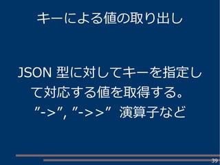 39
キーによる値の取り出し
JSON 型に対してキーを指定し
て対応する値を取得する。
”->”, ”->>” 演算子など
 