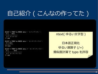 4
自己紹介 ( こんなの作ってた )
SELECT * FROM foo WHERE data = ' エバンゲリオン ';
id | data
----+------------
3 | ｴｳﾞｧﾝｹﾞﾘｦﾝ
(1 row)
SELECT * FROM foo WHERE data = ' センヌリティウス ';
id | data
----+------
(0 rows)
SELECT * FROM foo WHERE data /= ' センヌリティウス ';
id | data
----+------------------
4 | セリヌンティウス
(1 row)
ntext( ゆるい文字型 )
日本語正規化
ゆるい演算子 (/=)
類似度計算で typo を許容
 