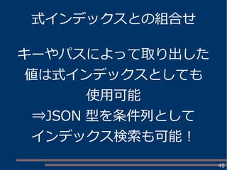 45
式インデックスとの組合せ
キーやパスによって取り出した
値は式インデックスとしても
使用可能
⇒JSON 型を条件列として
インデックス検索も可能！
 