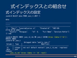 46
式インデックスとの組合せ
式インデックスの設定
jsonb=# SELECT data FROM json_t LIMIT 1;
data
---------------------------------------------------------------------------
-----
--------------------------------------------------------------------------
{ "Email": "Laverna@junius.io", "Created At": "1987-08-
21T18:42:02.269Z",
"Country": "Paraguay", "Id": 0, "Full Name": "Carolyne Kohler"}
(1 row)
jsonb=# CREATE INDEX json_id_idx ON json_t USING btree ((data->>'Id'));
CREATE INDEX
jsonb=# d json_t
Unlogged table "public.json_t"
Column | Type | Modifiers
--------+---------+-----------------------------------------------------
id | integer | not null default nextval('json_t_id_seq'::regclass)
data | json |
Indexes:
"json_id_idx" btree ((data ->> 'Id'::text))
 