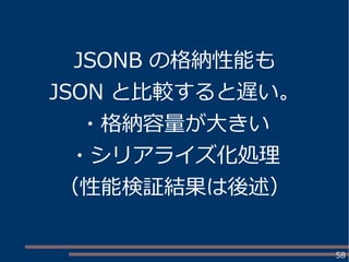58
JSONB の格納性能も
JSON と比較すると遅い。
・格納容量が大きい
・シリアライズ化処理
（性能検証結果は後述）
 
