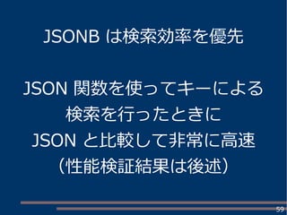 59
JSONB は検索効率を優先
JSON 関数を使ってキーによる
検索を行ったときに
JSON と比較して非常に高速
（性能検証結果は後述）
 