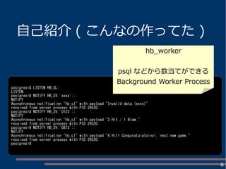6
自己紹介 ( こんなの作ってた )
postgres=# LISTEN HB_CL;
LISTEN
postgres=# NOTIFY HB_SV,'xxxx';;
NOTIFY
Asynchronous notification "hb_cl" with payload "Invalid data.(xxxx)"
received from server process with PID 29520.
postgres=# NOTIFY HB_SV,'0123';;
NOTIFY
Asynchronous notification "hb_cl" with payload "2 Hit / 1 Blow."
received from server process with PID 29520.
postgres=# NOTIFY HB_SV,'0813';;
NOTIFY
Asynchronous notification "hb_cl" with payload "4 Hit! Conguratulatoins!, next new game."
received from server process with PID 29520.
postgres=#
hb_worker
psql などから数当てができる
Background Worker Process
 