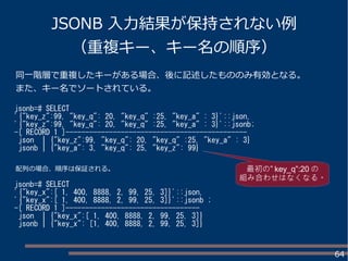 64
JSONB 入力結果が保持されない例
（重複キー、キー名の順序）
jsonb=# SELECT
'{"key_z":99, "key_q": 20, "key_q" :25, "key_a" : 3}'::json,
'{"key_z":99, "key_q": 20, "key_q" :25, "key_a" : 3}'::jsonb;
-[ RECORD 1 ]----------------------------------------------
json | {"key_z":99, "key_q": 20, "key_q" :25, "key_a" : 3}
jsonb | {"key_a": 3, "key_q": 25, "key_z": 99}
jsonb=# SELECT
'{"key_x":[ 1, 400, 8888, 2, 99, 25, 3]}'::json,
'{"key_x":[ 1, 400, 8888, 2, 99, 25, 3]}'::jsonb ;
-[ RECORD 1 ]----------------------------------
json | {"key_x":[ 1, 400, 8888, 2, 99, 25, 3]}
jsonb | {"key_x": [1, 400, 8888, 2, 99, 25, 3]}
同一階層で重複したキーがある場合、後に記述したもののみ有効となる。
また、キー名でソートされている。
配列の場合、順序は保証される。 ”最初の key_q”:20 の
組み合わせはなくなる。
 