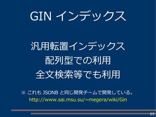 69
GIN インデックス
汎用転置インデックス
配列型での利用
全文検索等でも利用
※ これも JSONB と同じ開発チームで開発している。
http://www.sai.msu.su/~megera/wiki/Gin
 