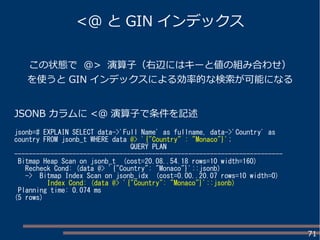 71
この状態で @> 演算子（右辺にはキーと値の組み合わせ）
を使うと GIN インデックスによる効率的な検索が可能になる
JSONB カラムに <@ 演算子で条件を記述
jsonb=# EXPLAIN SELECT data->'Full Name' as fullname, data->'Country' as
country FROM jsonb_t WHERE data @> '{"Country" : "Monaco"}';
QUERY PLAN
--------------------------------------------------------------------------
Bitmap Heap Scan on jsonb_t (cost=20.08..54.18 rows=10 width=160)
Recheck Cond: (data @> '{"Country": "Monaco"}'::jsonb)
-> Bitmap Index Scan on jsonb_idx (cost=0.00..20.07 rows=10 width=0)
Index Cond: (data @> '{"Country": "Monaco"}'::jsonb)
Planning time: 0.074 ms
(5 rows)
<@ と GIN インデックス
 