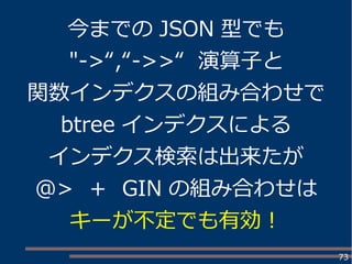 73
今までの JSON 型でも
"->“,“->>“ 演算子と
関数インデクスの組み合わせで
btree インデクスによる
インデクス検索は出来たが
@> ＋ GIN の組み合わせは
キーが不定でも有効！
 