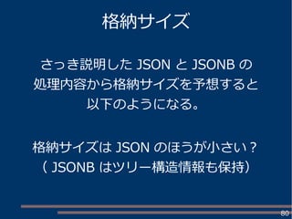 80
格納サイズ
さっき説明した JSON と JSONB の
処理内容から格納サイズを予想すると
以下のようになる。
格納サイズは JSON のほうが小さい？
（ JSONB はツリー構造情報も保持）
 