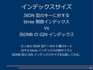 83
インデックスサイズ
JSON 型のキーに対する
btree 関数インデックス
Vs
JSONB の GIN インデックス
さっきの JSON 型データの 5 種のキーに
対する btree インデックスの総サイズと
JSONB 型の GIN インデックスサイズを比較してみる。
 