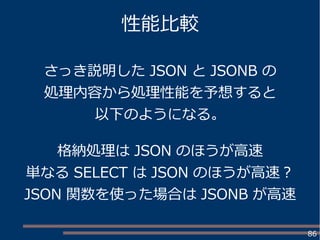 86
性能比較
さっき説明した JSON と JSONB の
処理内容から処理性能を予想すると
以下のようになる。
格納処理は JSON のほうが高速
単なる SELECT は JSON のほうが高速？
JSON 関数を使った場合は JSONB が高速
 