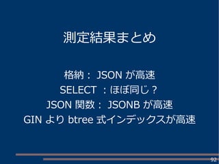 92
測定結果まとめ
格納： JSON が高速
SELECT ：ほぼ同じ？
JSON 関数： JSONB が高速
GIN より btree 式インデックスが高速
 