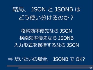 93
格納効率優先なら JSON
検索効率優先なら JSONB
入力形式を保持するなら JSON
⇒ だいたいの場合、 JSONB で OK?
結局、 JSON と JSONB は
どう使い分けるのか？
 