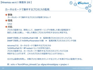 Copyright (c) 2015 Atomitech CORPORATION12
カーネルモードで動作するプロセスの監視
事象
カーネルモードで動作するプロセスが監視できない？
環境
Linux
対処
プロセス監視では、原則として、SNMPポーリングで取得した値と監視設定で
指定した値と比較し、一致した場合にプロセスが存在するものと判定する。
SNMPで取得した”hrSWRunPath”の値 ⇔ 監視対象プロセスのコマンド(パス)
SNMPで取得した”hrSWRunParameters”の値 ⇔ 監視対象プロセスのコマンド引数
net-snmpでは、カーネルモードで動作するプロセスの
”hrSWRunPath”を一律“<exited>“という文字列で返す。
プロセス監視では、カーネルモードで動作するプロセスのコマンド(パス)を
判別することができず、これらのプロセスを監視することができない。
カスタム監視を利用し、対象プロセス数をカウントするコマンドを実行すると監視ができる。
例：echo -n "NumOfProcs_kthreadd,";ps -ef|grep kthreadd|grep -v grep|wc -l
【Hinemos ver.4.1 障害系 3/9 】
 