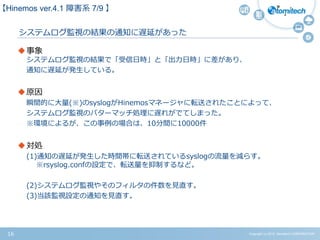 Copyright (c) 2015 Atomitech CORPORATION16
システムログ監視の結果の通知に遅延があった
事象
システムログ監視の結果で「受信日時」と「出力日時」に差があり、
通知に遅延が発生している。
原因
瞬間的に大量(※)のsyslogがHinemosマネージャに転送されたことによって、
システムログ監視のパターマッチ処理に遅れがでてしまった。
※環境によるが、この事例の場合は、10分間に10000件
対処
(1)通知の遅延が発生した時間帯に転送されているsyslogの流量を減らす。
※rsyslog.confの設定で、転送量を抑制するなど。
(2)システムログ監視やそのフィルタの件数を見直す。
(3)当該監視設定の通知を見直す。
【Hinemos ver.4.1 障害系 7/9 】
 