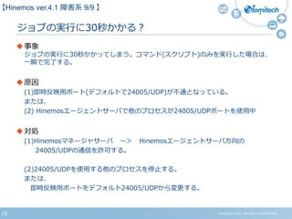 Copyright (c) 2015 Atomitech CORPORATION18
ジョブの実行に30秒かかる？
事象
ジョブの実行に30秒かかってしまう。コマンド(スクリプト)のみを実行した場合は、
一瞬で完了する。
原因
(1)即時反映用ポート(デフォルトで24005/UDP)が不通となっている。
または、
(2) Hinemosエージェントサーバで他のプロセスが24005/UDPポートを使用中
対処
(1)Hinemosマネージャサーバ ー＞ Hinemosエージェントサーバ方向の
24005/UDPの通信を許可する。
(2)24005/UDPを使用する他のプロセスを停止する。
または、
即時反映用ポートをデフォルト24005/UDPから変更する。
【Hinemos ver.4.1 障害系 9/9 】
 