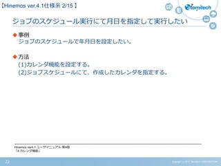 Copyright (c) 2015 Atomitech CORPORATION22
ジョブのスケジュール実行にて月日を指定して実行したい
事例
ジョブのスケジュールで年月日を設定したい。
方法
(1)カレンダ機能を設定する。
(2)ジョブスケジュールにて、作成したカレンダを指定する。
-------------------------------------------------------------------------------------------------------------------------------------------------------------------------------------
Hinemos ver4.1 ユーザマニュアル 第4版
「4 カレンダ機能」
【Hinemos ver.4.1仕様系 2/15 】
 