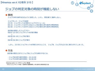 Copyright (c) 2015 Atomitech CORPORATION23
ジョブの判定対象の時刻が機能しない
事例
ジョブの待ち条件を次のように設定した。しかし、想定通りに動作しない。
ジョブネット・ジョブの設定
23:55：ジョブネットAの実行(ジョブスケジュール)
00:10：ジョブネットAの中にあるジョブBの実行(待ち条件の時刻判定)
06:00：ジョブネットAの中にあるジョブCの実行(待ち条件の時刻判定)
設定者の想定したジョブフロー
08/07 23:55にジョブネットAが実行開始
↓
08/08 00:10にジョブBが実行
↓
08/08 06:00にジョブCが実行
しかし、23:55にジョブネットAが実行されたところ、 ジョブB、ジョブCも23:55に実行されてしまった。
方法
設定者の想定どおりにジョブBとジョブCを実行するには、
・ジョブBの待ち条件(時刻)：24:10:00
・ジョブCの待ち条件(時刻)：30:00:00
-------------------------------------------------------------------------------------------------------------------------------------------------------------------------------------
Hinemos ver4.1 ユーザマニュアル 第4版
「9.4.3 ジョブネット作成・変更時の留意事項」待ち条件の時刻判定方法
【Hinemos ver.4.1仕様系 3/15 】
 