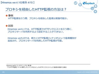 Copyright (c) 2015 Atomitech CORPORATION24
プロキシを経由したHTTP監視の方法は？
事例
HTTP監視を行う際、プロキシを経由した監視は実施可能か。
回答
Hinemos ver4.1では、HTTP監視でHTTPリクエストを行う際に、
プロキシサーバを利用するよう設定することができない。
Hinemos ver5.0では、新たにHTTP監視(シナリオ)という監視種別が
追加され、プロキシサーバを利用したHTTP監視が可能。
【Hinemos ver.4.1仕様系 4/15 】
-------------------------------------------------------------------------------------------------------------------------------------------------------------------------------------
Hinemos ver5.0 ユーザマニュアル 第1版
「7.4 HTTP監視」P.114 指定したシナリオを元にしたHTTPリクエストにより監視を実施する場合
 