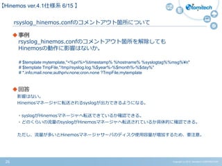 Copyright (c) 2015 Atomitech CORPORATION26
rsyslog_hinemos.confのコメントアウト箇所について
事例
rsyslog_hinemos.confのコメントアウト箇所を解除しても
Hinemosの動作に影響はないか。
回答
影響はない。
Hinemosマネージャに転送されるsyslogが出力できるようになる。
・syslogがHinemosマネージャへ転送できているか確認できる。
・どのくらいの流量のsyslogがHinemosマネージャへ転送されているか具体的に確認できる。
ただし、流量が多いとHinemosマネージャサーバのディスク使用容量が増加するため、要注意。
【Hinemos ver.4.1仕様系 6/15 】
# $template mytemplate,"<%pri%>%timestamp% %hostname% %syslogtag%%msg%¥n"
# $template TmpFile,"/tmp/rsyslog.log.%$year%-%$month%-%$day%"
# *.info;mail.none;authpriv.none;cron.none ?TmpFile;mytemplate
 