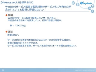 Copyright (c) 2015 Atomitech CORPORATION28
Windowsサービス監視で監視対象のサービス名に半角空白が
含まれていても監視に影響はないか
事例
Windowsサービス監視で監視したいサービス名に
半角空白を含むものを設定したい。正常に監視は可能か。
例：「XXX yyy」
回答
影響はない。
サービス名に半角空白を含むWindowsサービスを指定する場合も、
正常に監視を行うことができる。
サービス名を指定する際、サービス名全体をクォートで囲む必要はない。
【Hinemos ver.4.1仕様系 8/15 】
 