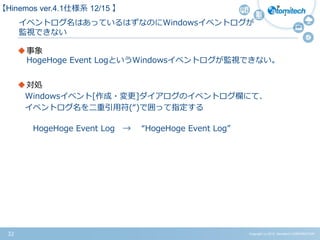 Copyright (c) 2015 Atomitech CORPORATION32
イベントログ名はあっているはずなのにWindowsイベントログが
監視できない
事象
HogeHoge Event LogというWindowsイベントログが監視できない。
対処
Windowsイベント[作成・変更]ダイアログのイベントログ欄にて、
イベントログ名を二重引用符(“)で囲って指定する
HogeHoge Event Log → “HogeHoge Event Log”
【Hinemos ver.4.1仕様系 12/15 】
 