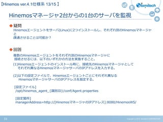 Copyright (c) 2015 Atomitech CORPORATION33
Hinemosマネージャ2台からの1台のサーバを監視
疑問
Hinemosエージェントをサーバ(Linux)に2つインストールし、それぞれ別のHinemosマネージャ
と
疎通させることは可能か？
回答
複数のHinemosエージェントをそれぞれ別のHinemosマネージャに
接続させるには、以下のいずれかの方法を実施すること。
(1)Hinemosエージェントのインストール時に、接続先のHinemosマネージャとして
それぞれ異なるHinemosマネージャサーバのIPアドレスを入力する。
(2)以下の設定ファイルで、Hinemosエージェントごとにそれぞれ異なる
HinemosマネージャサーバのIPアドレスを指定する。
[設定ファイル]
/opt/hinemos_agent_{識別ID}/conf/Agent.properties
[設定箇所]
managerAddress=http://[HinemosマネージャのIPアドレス]:8080/HinemosWS/
【Hinemos ver.4.1仕様系 13/15 】
 