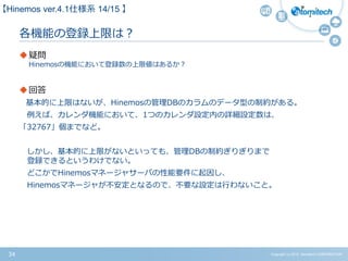 Copyright (c) 2015 Atomitech CORPORATION34
各機能の登録上限は？
疑問
Hinemosの機能において登録数の上限値はあるか？
回答
基本的に上限はないが、Hinemosの管理DBのカラムのデータ型の制約がある。
例えば、カレンダ機能において、1つのカレンダ設定内の詳細設定数は、
「32767」個までなど。
しかし、基本的に上限がないといっても、管理DBの制約ぎりぎりまで
登録できるというわけでない。
どこかでHinemosマネージャサーバの性能要件に起因し、
Hinemosマネージャが不安定となるので、不要な設定は行わないこと。
【Hinemos ver.4.1仕様系 14/15 】
 