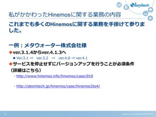 Copyright (c) 2015 Atomitech CORPORATION3
これまでも多くのHinemosに関する業務を手掛けて参りま
した。
一例：メタウォーター株式会社様
ver.3.1.4からver.4.1.3へ
 Ver.3.1 ⇒ ver.3.2 ⇒ ver.4.0 ⇒ ver.4.1
サービスを停止せずにバージョンアップを行うことが必須条件
（詳細はこちら）
・http://www.hinemos.info/hinemos/case/010
・http://atomitech.jp/hinemos/case/hinemos3to4/
私がかかわったHinemosに関する業務の内容
 
