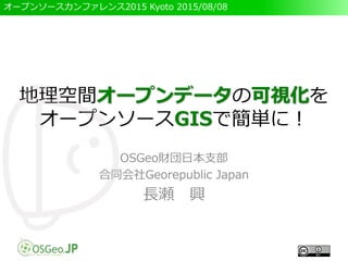 オープンソースカンファレンス2015 Kyoto 2015/08/08
地理空間オープンデータの可視化を
オープンソースGISで簡単に！
OSGeo財団日本支部
合同会社Georepublic Japan
長瀬 興
 