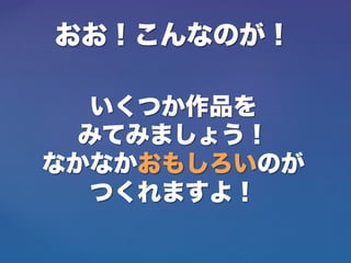 おお！こんなのが！
いくつか作品を
みてみましょう！
なかなかおもしろいのが
つくれますよ！
 
