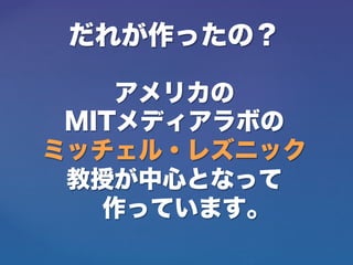だれが作ったの？
アメリカの
MITメディアラボの
ミッチェル・レズニック
教授が中心となって
作っています。
 