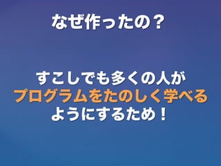 なぜ作ったの？
すこしでも多くの人が
プログラムをたのしく学べる
ようにするため！
 
