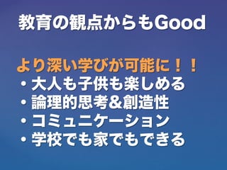 教育の観点からもGood
より深い学びが可能に！！
・大人も子供も楽しめる
・論理的思考&創造性
・コミュニケーション
・学校でも家でもできる
 