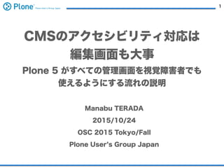1
CMSのアクセシビリティ対応は
編集画面も大事
Plone 5 がすべての管理画面を視覚障害者でも
使えるようにする流れの説明
Manabu TERADA
2015/10/24
OSC 2015 Tokyo/Fall
Plone User s Group Japan
 