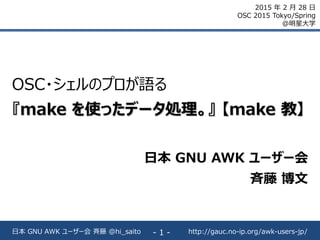 http://gauc.no-ip.org/awk-users-jp/日本 GNU AWK ユーザー会 斉藤 @hi_saito - 1 -
OSC・シェルのプロが語る
『make を使ったデータ処理。』 【make 教】
日本 GNU AWK ユーザー会
斉藤 博文
2015 年 2 月 28 日
OSC 2015 Tokyo/Spring
@明星大学
 
