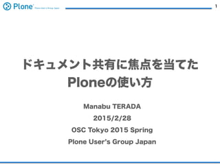 1
ドキュメント共有に焦点を当てた
Ploneの使い方
Manabu TERADA
2015/2/28
OSC Tokyo 2015 Spring
Plone User s Group Japan
 