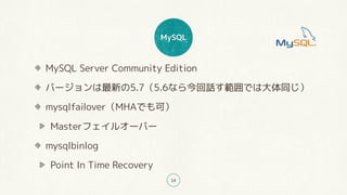 MySQL
14
MySQL Server Community Edition
バージョンは最新の5.7（5.6なら今回話す範囲では大体同じ）
mysqlfailover（MHAでも可）
Masterフェイルオーバー
mysqlbinlog
Point In Time Recovery
 