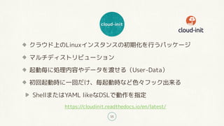 cloud-init
15
クラウド上のLinuxインスタンスの初期化を行うパッケージ
マルチディストリビューション
起動毎に処理内容やデータを渡せる（User-Data）
初回起動時に一回だけ、毎起動時など色々フック出来る
ShellまたはYAML likeなDSLで動作を指定
https://cloudinit.readthedocs.io/en/latest/
 