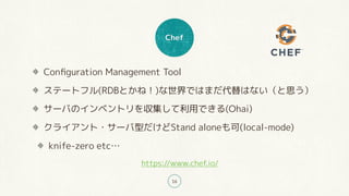 Chef
16
Conﬁguration Management Tool
ステートフル(RDBとかね！)な世界ではまだ代替はない（と思う）
サーバのインベントリを収集して利用できる(Ohai)
クライアント・サーバ型だけどStand aloneも可(local-mode)
knife-zero etc…
https://www.chef.io/
 
