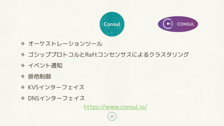 Consul
17
オーケストレーションツール
ゴシッププロトコルとRaftコンセンサスによるクラスタリング
イベント通知
排他制御
KVSインターフェイス
DNSインターフェイス
https://www.consul.io/
 