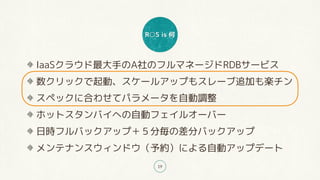 R○S is 何
19
IaaSクラウド最大手のA社のフルマネージドRDBサービス
数クリックで起動、スケールアップもスレーブ追加も楽チン
スペックに合わせてパラメータを自動調整
ホットスタンバイへの自動フェイルオーバー
日時フルバックアップ＋５分毎の差分バックアップ
メンテナンスウィンドウ（予約）による自動アップデート
 