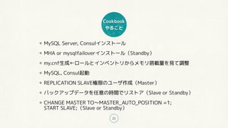 Cookbook
やること
21
MySQL Server, Consulインストール
MHA or mysqlfailoverインストール（Standby）
my.cnf生成←ロールとインベントリからメモリ搭載量を見て調整
MySQL, Consul起動
REPLICATION SLAVE権限のユーザ作成（Master）
バックアップデータを任意の時間でリストア（Slave or Standby）
CHANGE MASTER TO〜MASTER_AUTO_POSITION =1; 
START SLAVE;（Slave or Standby）
 