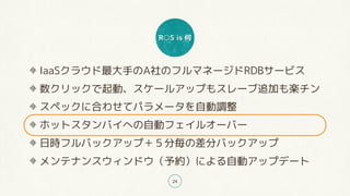 R○S is 何
24
IaaSクラウド最大手のA社のフルマネージドRDBサービス
数クリックで起動、スケールアップもスレーブ追加も楽チン
スペックに合わせてパラメータを自動調整
ホットスタンバイへの自動フェイルオーバー
日時フルバックアップ＋５分毎の差分バックアップ
メンテナンスウィンドウ（予約）による自動アップデート
 