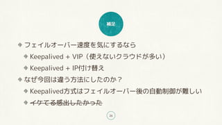 補足
26
フェイルオーバー速度を気にするなら
Keepalived + VIP（使えないクラウドが多い）
Keepalived + IP付け替え
なぜ今回は違う方法にしたのか？
Keepalived方式はフェイルオーバー後の自動制御が難しい
イケてる感出したかった
 