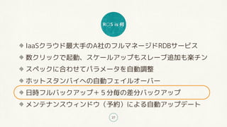 R○S is 何
27
IaaSクラウド最大手のA社のフルマネージドRDBサービス
数クリックで起動、スケールアップもスレーブ追加も楽チン
スペックに合わせてパラメータを自動調整
ホットスタンバイへの自動フェイルオーバー
日時フルバックアップ＋５分毎の差分バックアップ
メンテナンスウィンドウ（予約）による自動アップデート
 