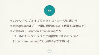補足
30
バックアップはオブジェクトストレージに置こう
mysqldumpはデータ量に限界がある（時間的な意味で）
とはいえ、Percona XtraBackupとか 
コールドバックアップだと自動PITRするのツラい 
Enterprise Backup？知らない子ですね :-)
 