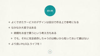 まとめ
33
よくできたサービスのデザインは自分で作る上で参考になる
なかなか大変ではある
時間をお金で買うという考え方もある
でも、それに完全依存しちゃうのは怖いから知っておいて損はない
より良いMySQLライフを！
 