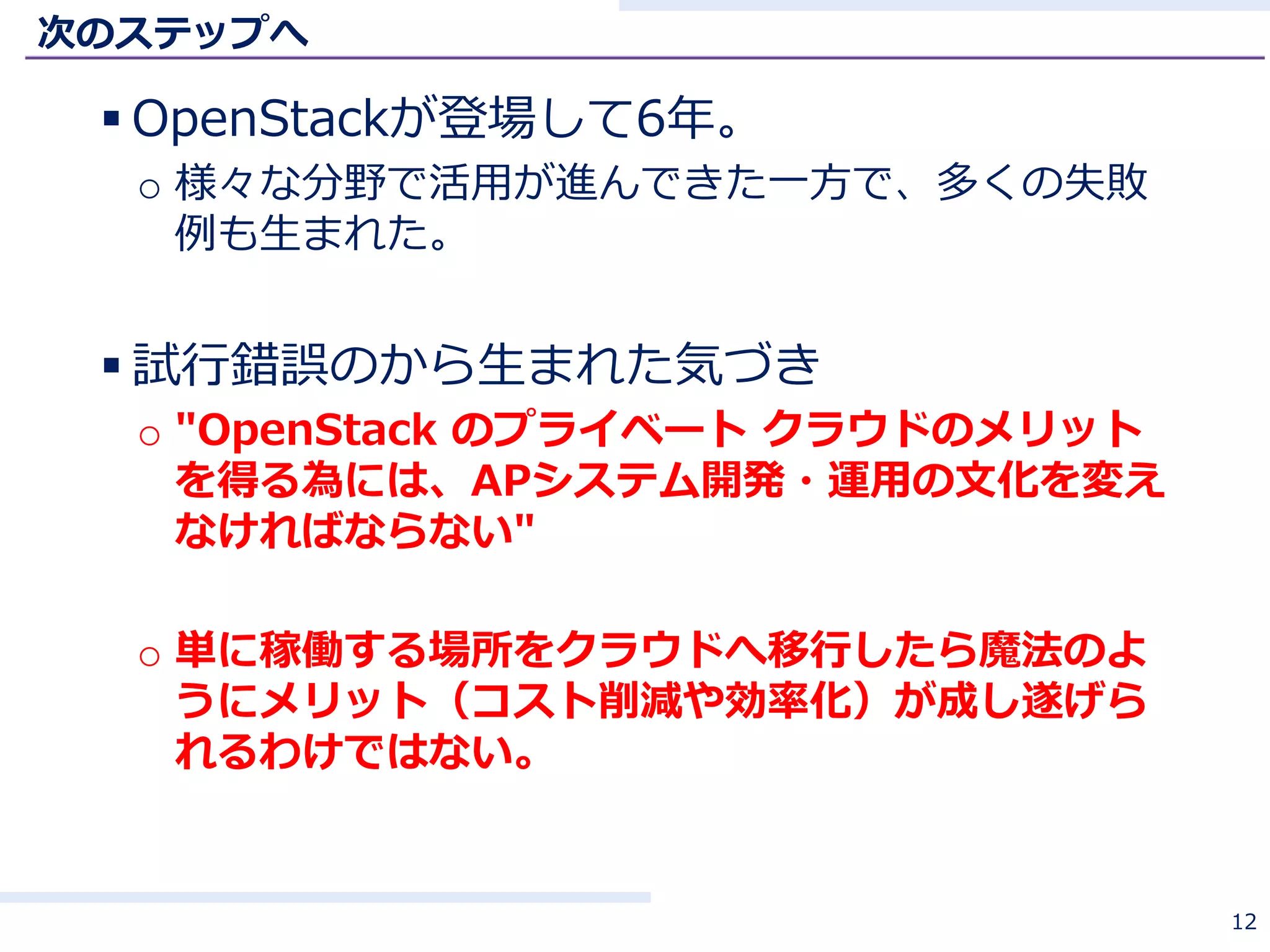 次のステップへ
 OpenStackが登場して6年。
o 様々な分野で活用が進んできた一方で、多くの失敗
例も生まれた。
 試行錯誤のから生まれた気づき
o "OpenStack のプライベート クラウドのメリット
を得る為には、APシステム開発・運用の文化を変え
なければならない"
o 単に稼働する場所をクラウドへ移行したら魔法のよ
うにメリット（コスト削減や効率化）が成し遂げら
れるわけではない。
12
 